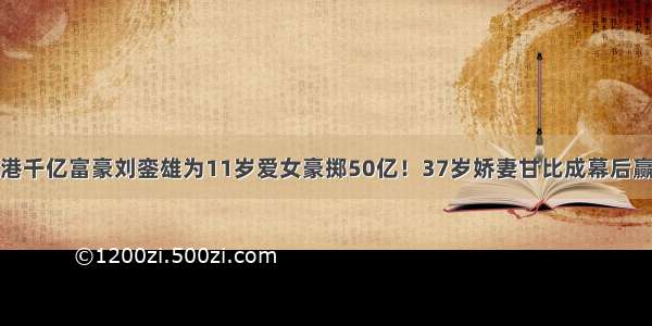 香港千亿富豪刘銮雄为11岁爱女豪掷50亿！37岁娇妻甘比成幕后赢家