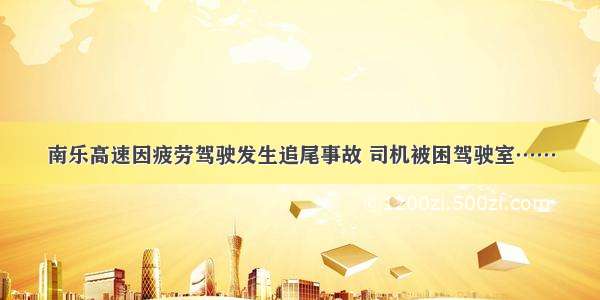 南乐高速因疲劳驾驶发生追尾事故 司机被困驾驶室……