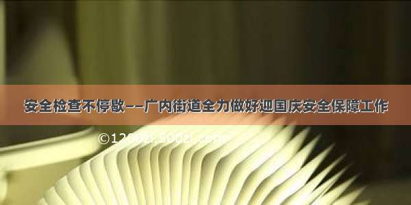 安全检查不停歇——广内街道全力做好迎国庆安全保障工作