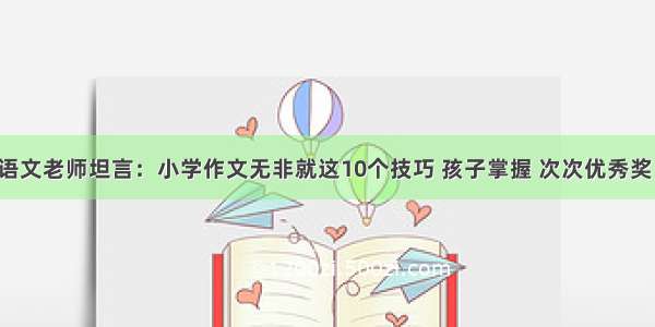 语文老师坦言：小学作文无非就这10个技巧 孩子掌握 次次优秀奖！