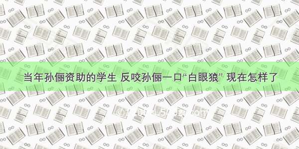 当年孙俪资助的学生 反咬孙俪一口“白眼狼” 现在怎样了