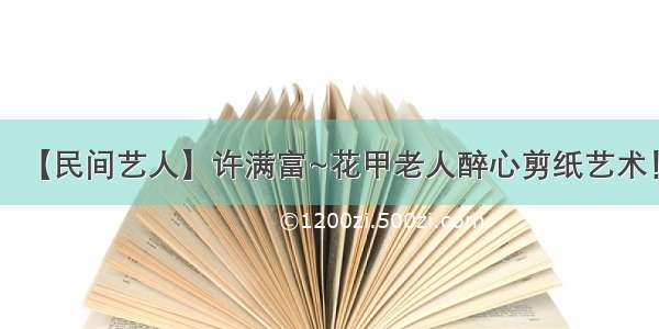 【民间艺人】许满富~花甲老人醉心剪纸艺术！