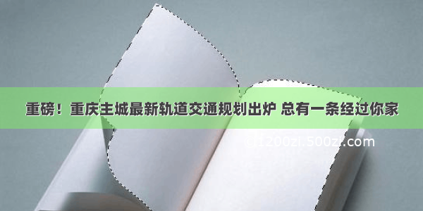 重磅！重庆主城最新轨道交通规划出炉 总有一条经过你家