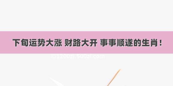 下旬运势大涨 财路大开 事事顺遂的生肖！