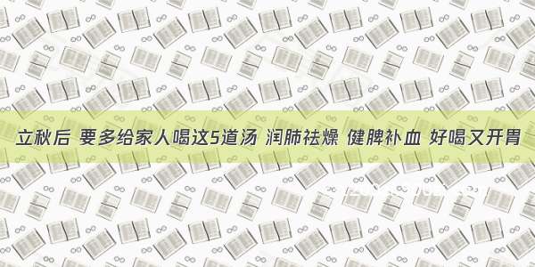 立秋后 要多给家人喝这5道汤 润肺祛燥 健脾补血 好喝又开胃