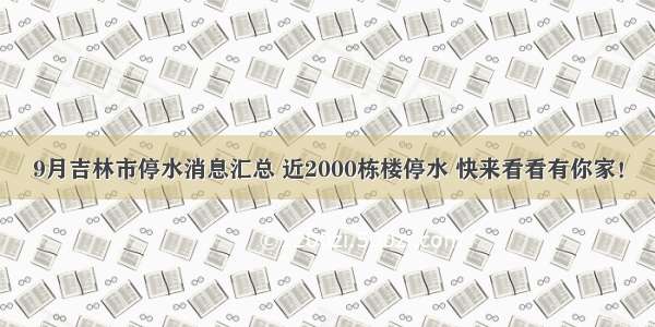 9月吉林市停水消息汇总 近2000栋楼停水 快来看看有你家！