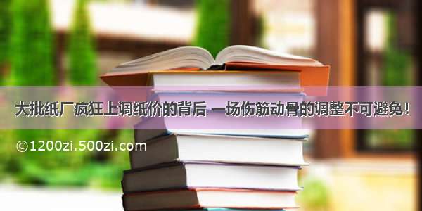 大批纸厂疯狂上调纸价的背后 一场伤筋动骨的调整不可避免！