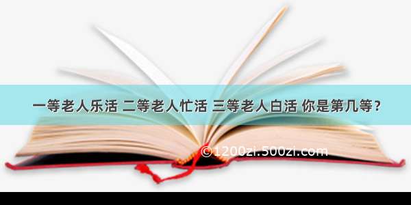 一等老人乐活 二等老人忙活 三等老人白活 你是第几等？