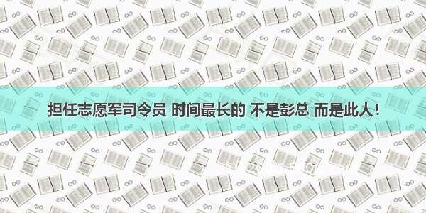 担任志愿军司令员 时间最长的 不是彭总 而是此人！