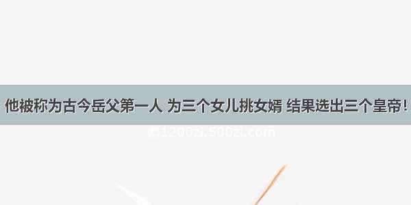 他被称为古今岳父第一人 为三个女儿挑女婿 结果选出三个皇帝！