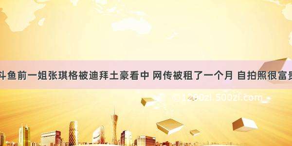 斗鱼前一姐张琪格被迪拜土豪看中 网传被租了一个月 自拍照很富贵