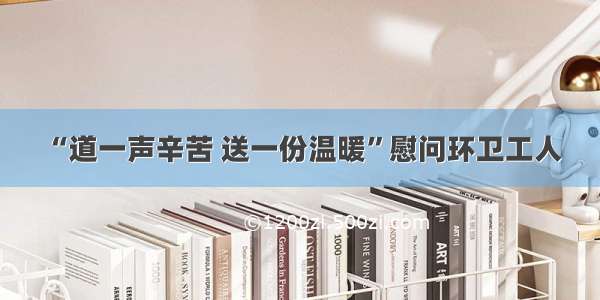 “道一声辛苦 送一份温暖”慰问环卫工人