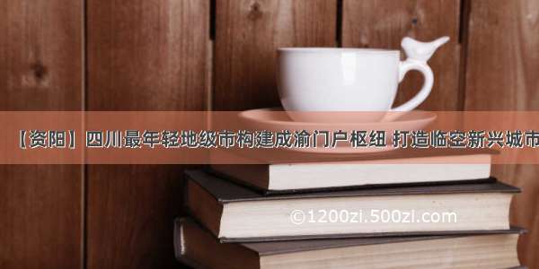 【资阳】四川最年轻地级市构建成渝门户枢纽 打造临空新兴城市