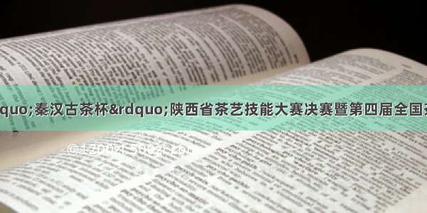 关于安康富硒茶&ldquo;秦汉古茶杯&rdquo;陕西省茶艺技能大赛决赛暨第四届全国茶艺职业技能竞赛陕