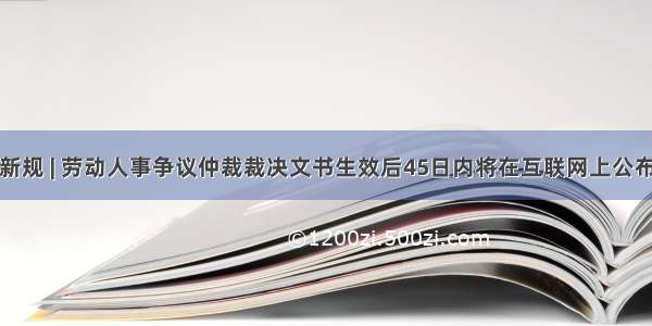 新规 | 劳动人事争议仲裁裁决文书生效后45日内将在互联网上公布