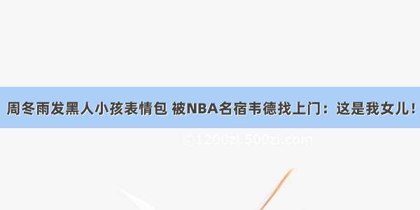 周冬雨发黑人小孩表情包 被NBA名宿韦德找上门：这是我女儿！