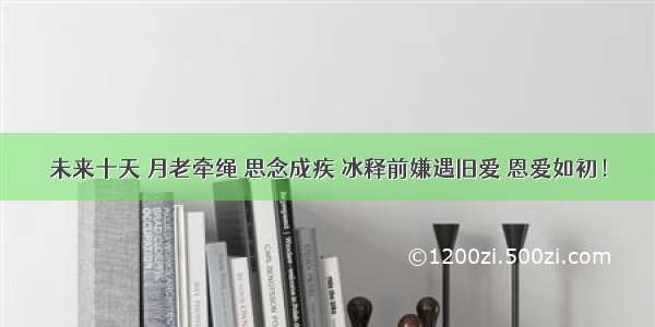 未来十天 月老牵绳 思念成疾 冰释前嫌遇旧爱 恩爱如初！