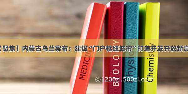 【聚焦】内蒙古乌兰察布：建设“门户枢纽城市”打造开发开放新高地