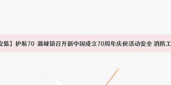 【潞城安监】护航70  潞城镇召开新中国成立70周年庆祝活动安全 消防工作部署会