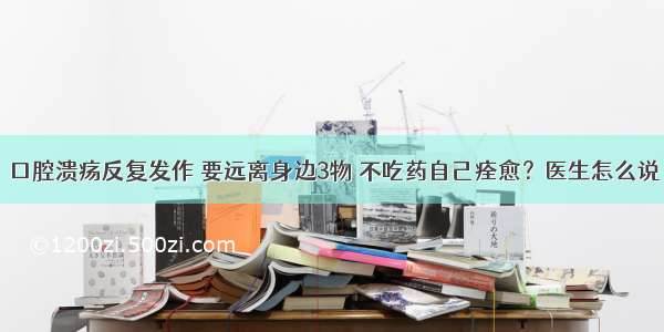 口腔溃疡反复发作 要远离身边3物 不吃药自己痊愈？医生怎么说