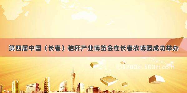 第四届中国（长春）秸秆产业博览会在长春农博园成功举办