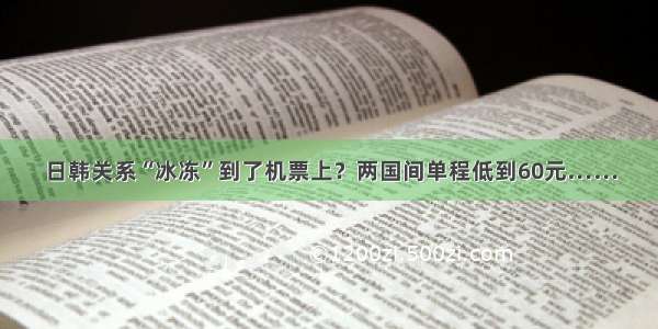 日韩关系“冰冻”到了机票上？两国间单程低到60元……