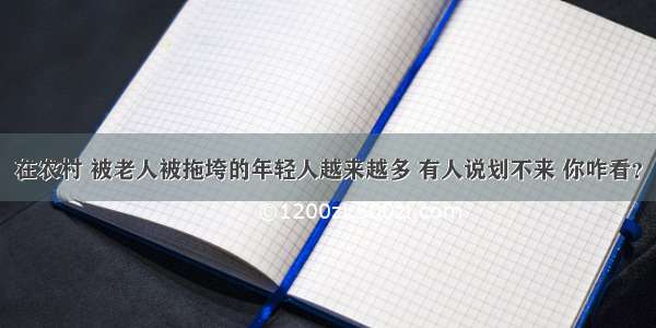 在农村 被老人被拖垮的年轻人越来越多 有人说划不来 你咋看？