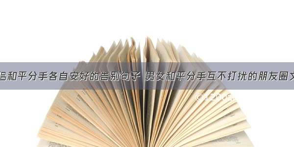 情侣和平分手各自安好的告别句子 男女和平分手互不打扰的朋友圈文案