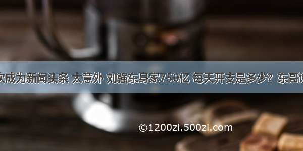 刘强东再次成为新闻头条 太意外 刘强东身家750亿 每天开支是多少？东哥说出数字吓