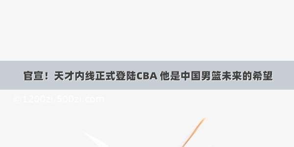 官宣！天才内线正式登陆CBA 他是中国男篮未来的希望