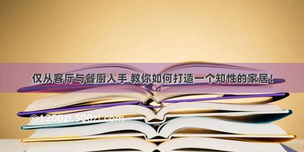 仅从客厅与餐厨入手 教你如何打造一个知性的家居！