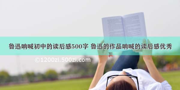 鲁迅呐喊初中的读后感500字 鲁迅的作品呐喊的读后感优秀