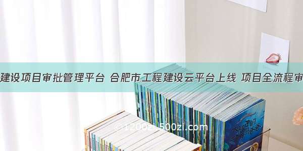 合肥市工程建设项目审批管理平台 合肥市工程建设云平台上线 项目全流程审批时间压缩