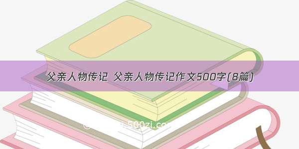 父亲人物传记 父亲人物传记作文500字(8篇)