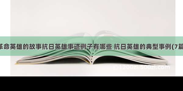 革命英雄的故事抗日英雄事迹例子有哪些 抗日英雄的典型事例(7篇)