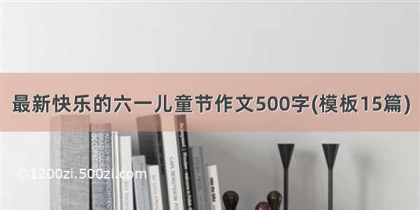 最新快乐的六一儿童节作文500字(模板15篇)