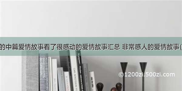 感人的中篇爱情故事看了很感动的爱情故事汇总 非常感人的爱情故事(九篇)