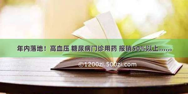 年内落地！高血压 糖尿病门诊用药 报销50%以上......