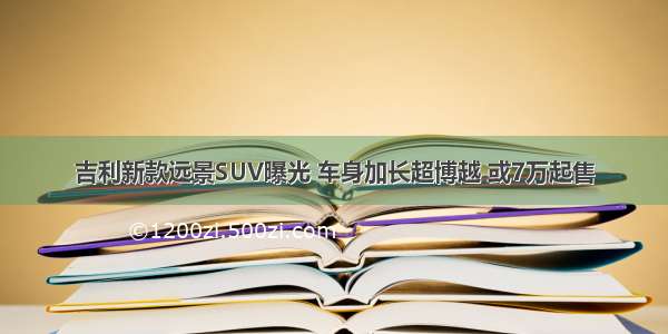 吉利新款远景SUV曝光 车身加长超博越 或7万起售