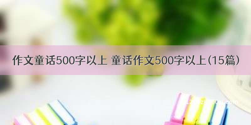 作文童话500字以上 童话作文500字以上(15篇)