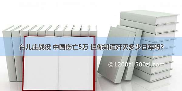 台儿庄战役 中国伤亡5万 但你知道歼灭多少日军吗？