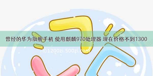 曾经的华为旗舰手机 使用麒麟970处理器 现在价格不到1300