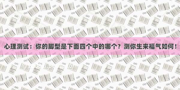 心理测试：你的脚型是下面四个中的哪个？测你生来福气如何！