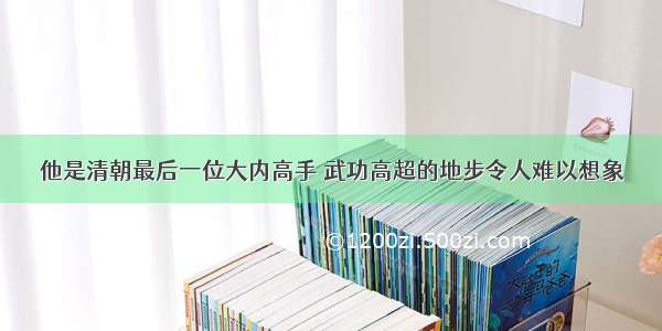 他是清朝最后一位大内高手 武功高超的地步令人难以想象