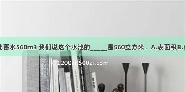 一个水池能蓄水560m3 我们说这个水池的_____是560立方米．A.表面积B.体积C.容积