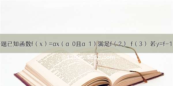 解答题已知函数f（x）=ax（a＞0且a≠1）满足f（2）＞f（3） 若y=f-1（x