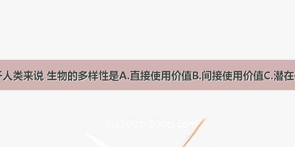 单选题对于人类来说 生物的多样性是A.直接使用价值B.间接使用价值C.潜在使用价值D.