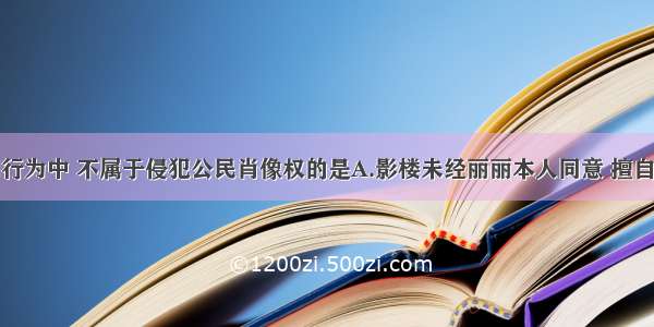 单选题下列行为中 不属于侵犯公民肖像权的是A.影楼未经丽丽本人同意 擅自将她的艺术