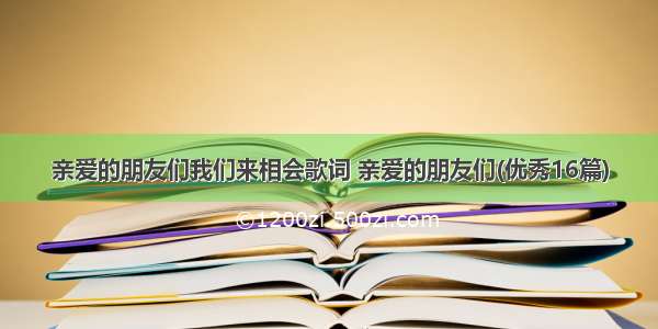 亲爱的朋友们我们来相会歌词 亲爱的朋友们(优秀16篇)