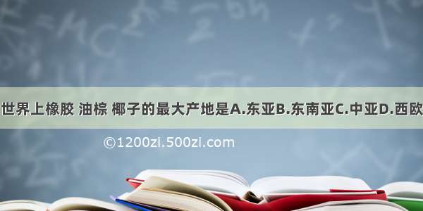 世界上橡胶 油棕 椰子的最大产地是A.东亚B.东南亚C.中亚D.西欧